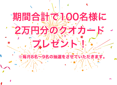 期間合計で100名様に 2万円分のクオカード プレゼント！※毎月8名～9名の抽選をさせていただきます。 