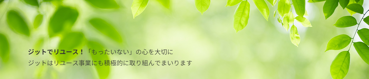ジットでリユース！「もったいない」の心を大切に ジットはリユース事業にも積極的に取り組んでまいります 